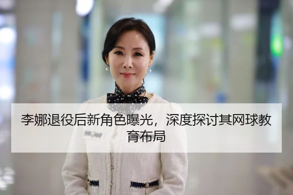 李娜退役后新角色曝光，深度探讨其网球教育布局