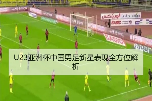 U23亚洲杯中国男足新星表现全方位解析